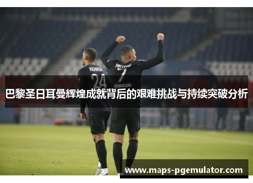 巴黎圣日耳曼辉煌成就背后的艰难挑战与持续突破分析