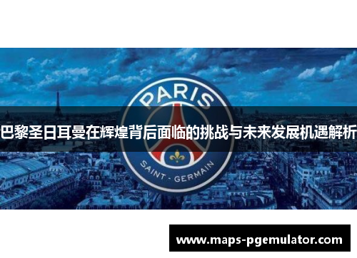 巴黎圣日耳曼在辉煌背后面临的挑战与未来发展机遇解析