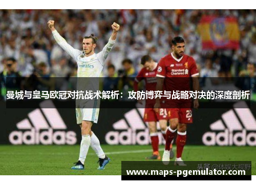 曼城与皇马欧冠对抗战术解析：攻防博弈与战略对决的深度剖析