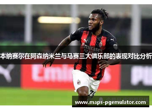 本纳赛尔在阿森纳米兰与马赛三大俱乐部的表现对比分析