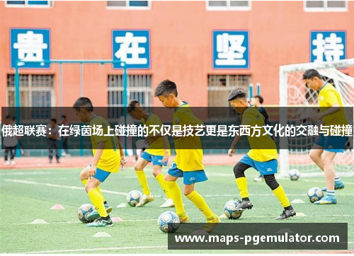 俄超联赛：在绿茵场上碰撞的不仅是技艺更是东西方文化的交融与碰撞