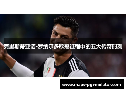 克里斯蒂亚诺·罗纳尔多欧冠征程中的五大传奇时刻