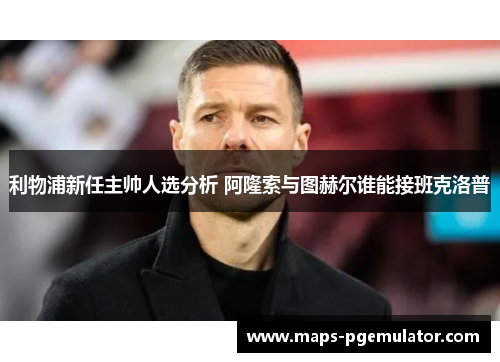 利物浦新任主帅人选分析 阿隆索与图赫尔谁能接班克洛普