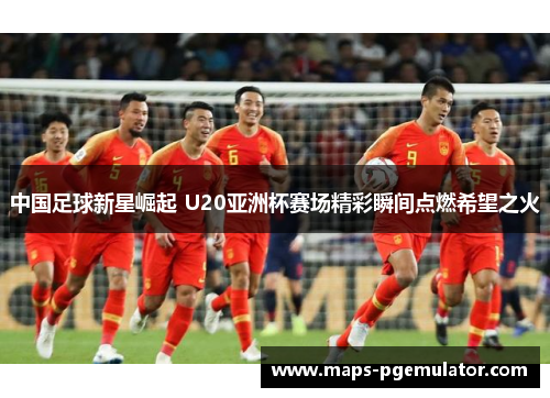 中国足球新星崛起 U20亚洲杯赛场精彩瞬间点燃希望之火