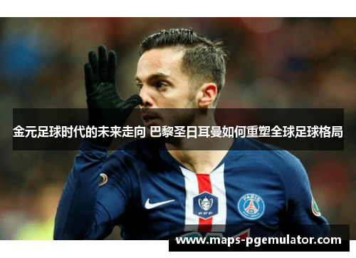 金元足球时代的未来走向 巴黎圣日耳曼如何重塑全球足球格局