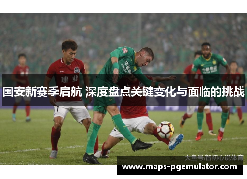 国安新赛季启航 深度盘点关键变化与面临的挑战