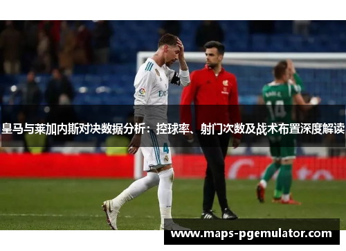 皇马与莱加内斯对决数据分析：控球率、射门次数及战术布置深度解读