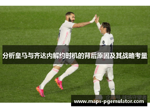 分析皇马与齐达内解约时机的背后原因及其战略考量
