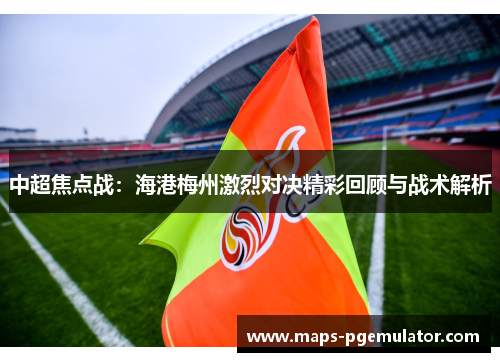 中超焦点战：海港梅州激烈对决精彩回顾与战术解析