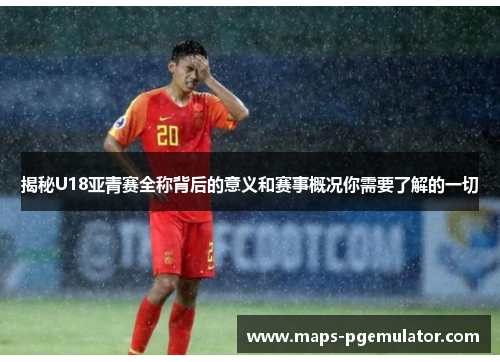 揭秘U18亚青赛全称背后的意义和赛事概况你需要了解的一切