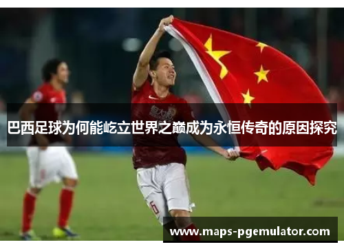 巴西足球为何能屹立世界之巅成为永恒传奇的原因探究