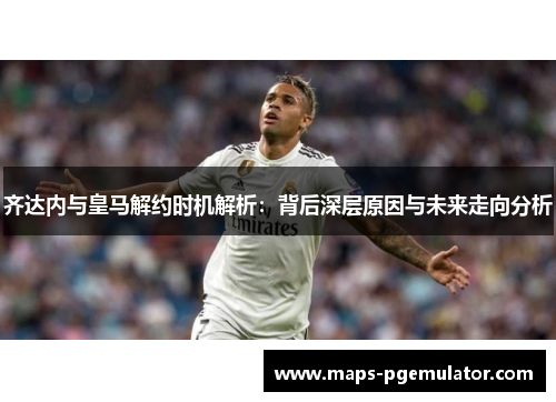 齐达内与皇马解约时机解析：背后深层原因与未来走向分析