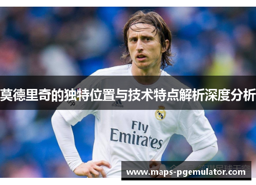 莫德里奇的独特位置与技术特点解析深度分析 莫德里奇的独特位置与技术特点解析深度分析