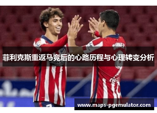 菲利克斯重返马竞后的心路历程与心理转变分析 菲利克斯重返马竞后的心路历程与心理转变分析