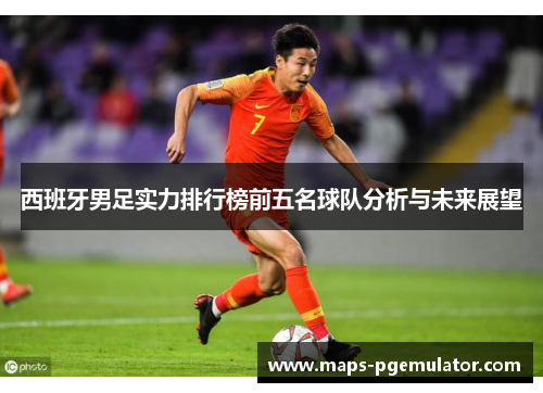 西班牙男足实力排行榜前五名球队分析与未来展望 西班牙男足实力排行榜前五名球队分析与未来展望