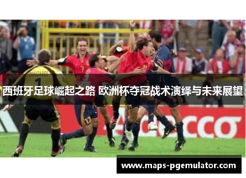 西班牙足球崛起之路 欧洲杯夺冠战术演绎与未来展望 西班牙足球崛起之路 欧洲杯夺冠战术演绎与未来展望