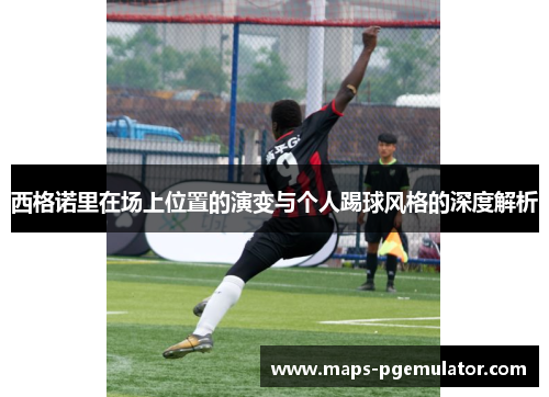 西格诺里在场上位置的演变与个人踢球风格的深度解析 西格诺里在场上位置的演变与个人踢球风格的深度解析