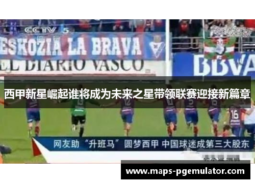 西甲新星崛起谁将成为未来之星带领联赛迎接新篇章 西甲新星崛起谁将成为未来之星带领联赛迎接新篇章