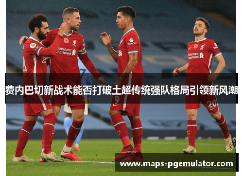 费内巴切新战术能否打破土超传统强队格局引领新风潮 费内巴切新战术能否打破土超传统强队格局引领新风潮