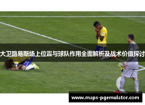 大卫路易斯场上位置与球队作用全面解析及战术价值探讨 大卫路易斯场上位置与球队作用全面解析及战术价值探讨