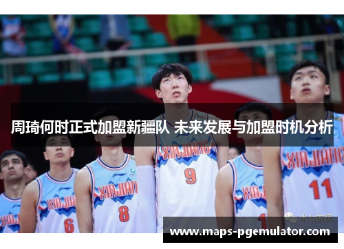 周琦何时正式加盟新疆队 未来发展与加盟时机分析 周琦何时正式加盟新疆队 未来发展与加盟时机分析