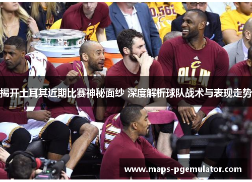 揭开土耳其近期比赛神秘面纱 深度解析球队战术与表现走势 揭开土耳其近期比赛神秘面纱 深度解析球队战术与表现走势