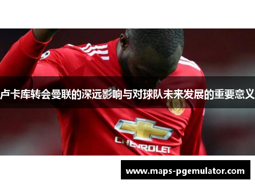 卢卡库转会曼联的深远影响与对球队未来发展的重要意义