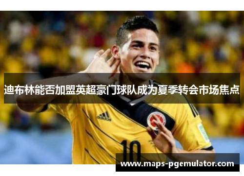 迪布林能否加盟英超豪门球队成为夏季转会市场焦点