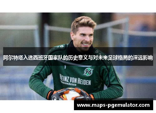 阿尔特塔入选西班牙国家队的历史意义与对未来足球格局的深远影响 阿尔特塔入选西班牙国家队的历史意义与对未来足球格局的深远影响
