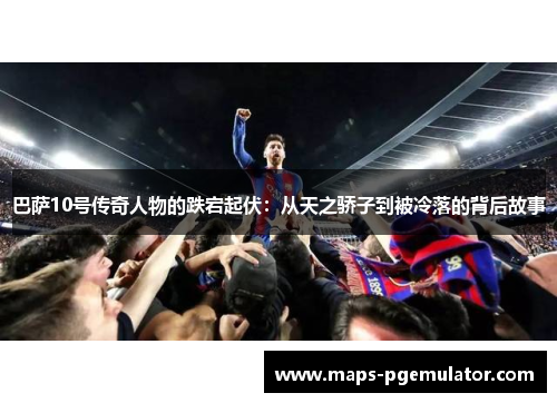巴萨10号传奇人物的跌宕起伏：从天之骄子到被冷落的背后故事