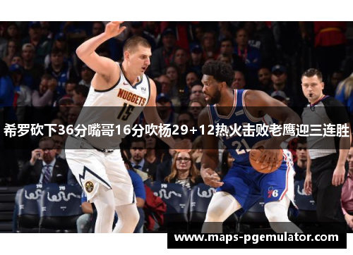 希罗砍下36分嘴哥16分吹杨29+12热火击败老鹰迎三连胜