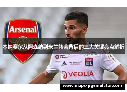 本纳赛尔从阿森纳到米兰转会背后的三大关键亮点解析