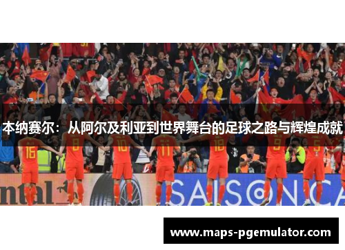 本纳赛尔:从阿尔及利亚到世界舞台的足球之路与辉煌成就 本纳赛尔:从阿尔及利亚到世界舞台的足球之路与辉煌成就