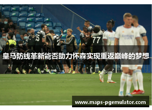 皇马防线革新能否助力怀森实现重返巅峰的梦想