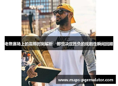 老詹赛场上的震撼时刻解析：那些决定胜负的戏剧性瞬间回顾