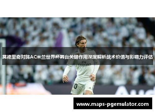 莫德里奇对阵AC米兰世界杯舞台关键作用深度解析战术价值与影响力评估