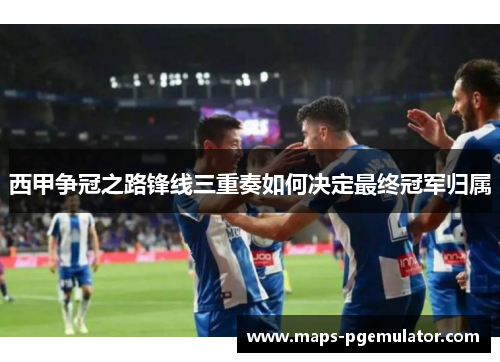 西甲争冠之路锋线三重奏如何决定最终冠军归属