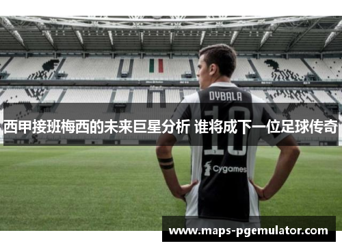 西甲接班梅西的未来巨星分析 谁将成下一位足球传奇