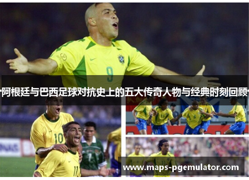 阿根廷与巴西足球对抗史上的五大传奇人物与经典时刻回顾