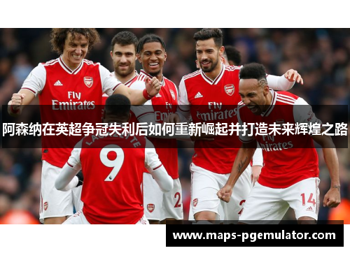 阿森纳在英超争冠失利后如何重新崛起并打造未来辉煌之路